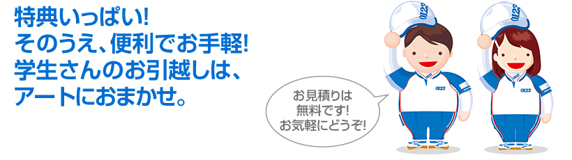 >特典いっぱい!<br>そのうえ、便利でお手軽!学生さんのお引越しは、アートにおまかせ。